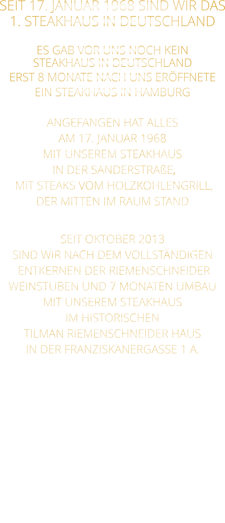 SEIT 17. JANUAR 1968 SIND WIR DAS 1. STEAKHAUS IN DEUTSCHLAND  ES GAB VOR UNS NOCH KEIN STEAKHAUS IN DEUTSCHLAND ERST 8 MONATE NACH UNS ERÖFFNETE EIN STEAKHAUS IN HAMBURG  ANGEFANGEN HAT ALLES AM 17. JANUAR 1968 MIT UNSEREM STEAKHAUS  IN DER SANDERSTRAßE,  MIT STEAKS VOM HOLZKOHLENGRILL, DER MITTEN IM RAUM STAND  SEIT OKTOBER 2013 SIND WIR NACH DEM VOLLSTÄNDIGEN  ENTKERNEN DER RIEMENSCHNEIDER WEINSTUBEN UND 7 MONATEN UMBAU MIT UNSEREM STEAKHAUS IM HISTORISCHEN TILMAN RIEMENSCHNEIDER HAUS IN DER FRANZISKANERGASSE 1 A.