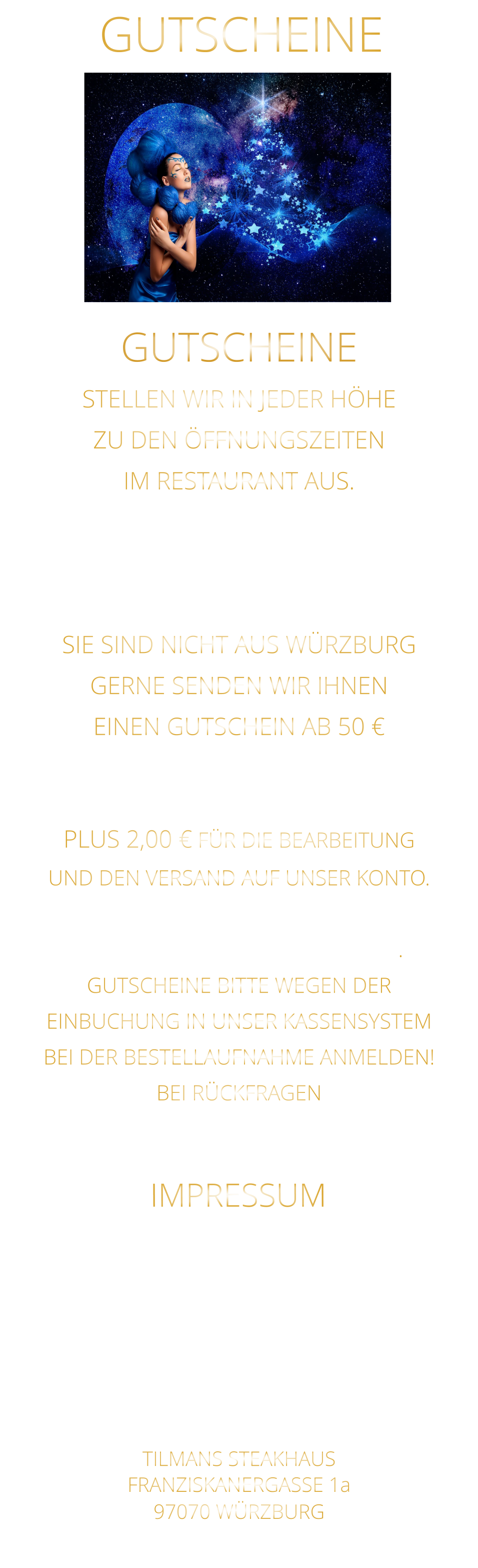 GUTSCHEINE TILMANS STEAKHAUS FRANZISKANERGASSE 1a 97070 WÜRZBURG NICHT DIE POSTANSCHRIFT !    STELLEN WIR IN JEDER HÖHE ZU DEN ÖFFNUNGSZEITEN IM RESTAURANT AUS. WEGEN EINBUCHUNG  IN UNSER KASSENSYSTEM - BITTE NUR IN BAR - SIE SIND NICHT AUS WÜRZBURG GERNE SENDEN WIR IHNEN EINEN GUTSCHEIN AB 50 € MAILEN SIE UNS IHRE ANSCHRIFT UND ÜBERWEISEN SIE DEN BETRAG PLUS 2,00 € FÜR DIE BEARBEITUNG UND DEN VERSAND AUF UNSER KONTO. NACH EINGANG DES GELDES, VERSENDEN WIR DEN GUTSCHEIN. GUTSCHEINE BITTE WEGEN DER EINBUCHUNG IN UNSER KASSENSYSTEM BEI DER BESTELLAUFNAHME ANMELDEN! BEI RÜCKFRAGEN  BITTE  01723576974   ANRUFEN GUTSCHEINE Sylvia Weigand Sparkasse-Mainfranken Würzburg BLZ: 790 500 00 Konto: 43320290 IBAN: DE19 7905 0000 0043 3202 90 Steuernummer 25728590869 IMPRESSUM