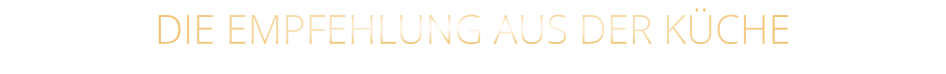 DIE EMPFEHLUNG AUS DER KÜCHE