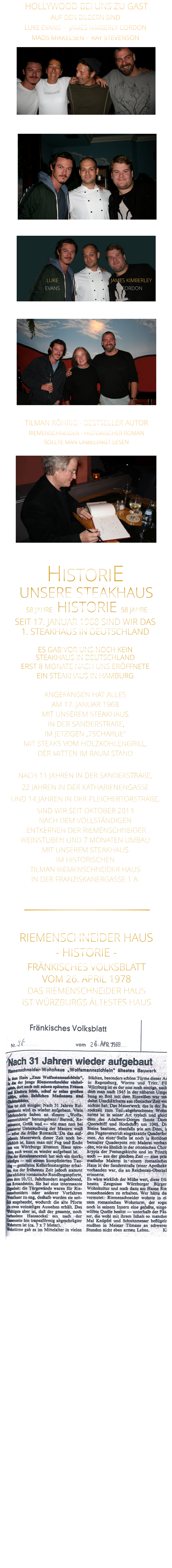 HOLLYWOOD BEI UNS ZU GAST 58 JAHRE   HISTORIE   58 JAHRE UNSERE STEAKHAUS  SEIT 17. JANUAR 1968 SIND WIR DAS 1. STEAKHAUS IN DEUTSCHLAND  ES GAB VOR UNS NOCH KEIN STEAKHAUS IN DEUTSCHLAND ERST 8 MONATE NACH UNS ERÖFFNETE EIN STEAKHAUS IN HAMBURG  ANGEFANGEN HAT ALLES AM 17. JANUAR 1968 MIT UNSEREM STEAKHAUS  IN DER SANDERSTRAßE, IM JETZIGEN „TSCHARLIE“ MIT STEAKS VOM HOLZKOHLENGRILL, DER MITTEN IM RAUM STAND  NACH 11 JAHREN IN DER SANDERSTRAßE, 22 JAHREN IN DER KATHARIENENGASSE UND 14 JAHREN IN DER PLEICHERTORSTRAßE, SIND WIR SEIT OKTOBER 2013 NACH DEM VOLLSTÄNDIGEN  ENTKERNEN DER RIEMENSCHNEIDER WEINSTUBEN UND 7 MONATEN UMBAU MIT UNSEREM STEAKHAUS IM HISTORISCHEN TILMAN RIEMENSCHNEIDER HAUS IN DER FRANZISKANERGASSE 1 A.               HISTORIE            TILMAN RÖHRIG - BESTSELLER AUTOR RIEMENSCHNEIDER - HISTORISCHER ROMAN SOLLTE MAN UNBEDINGT LESEN AUF DEN BILDERN SIND LUKE EVANS  -  JAMES KIMBERLY CORDON   MADS MIKKELSEN -  RAY STEVENSON   JAMES KIMBERLEY  CORDON LUKE EVANS  FRÄNKISCHES VOLKSBLATT VOM 26. APRIL 1978 DAS RIEMENSCHNEIDER HAUS IST WÜRZBURGS ÄLTESTES HAUS           RIEMENSCHNEIDER HAUS - HISTORIE -
