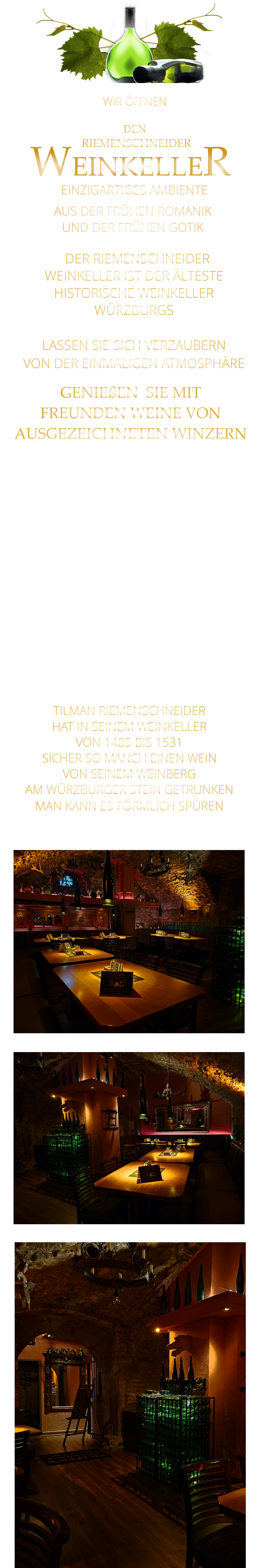AUS DER FRÜHEN ROMANIK                  UND DER FRÜHEN GOTIK                 RIEMENSCHNEIDER         EINZIGARTIGES AMBIENTE                WEINKELLER   DER RIEMENSCHNEIDER WEINKELLER IST DER ÄLTESTE HISTORISCHE WEINKELLER  WÜRZBURGS  LASSEN SIE SICH VERZAUBERN VON DER EINMALIGEN ATMOSPHÄRE   GENIEßEN  SIE MIT  FREUNDEN WEINE VON  AUSGEZEICHNETEN WINZERN                 TILMAN RIEMENSCHNEIDER HAT IN SEINEM WEINKELLER VON 1485 BIS 1531 SICHER SO MANCH EINEN WEIN VON SEINEM WEINBERG AM WÜRZBURGER STEIN GETRUNKEN MAN KANN ES FÖRMLICH SPÜREN     WIR ÖFFNEN     DIENSTAG BIS FREITAG DEN
