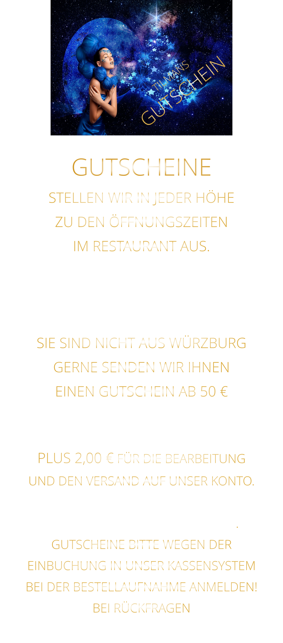 STELLEN WIR IN JEDER HÖHE ZU DEN ÖFFNUNGSZEITEN IM RESTAURANT AUS. WEGEN EINBUCHUNG  IN UNSER KASSENSYSTEM - BITTE NUR IN BAR - SIE SIND NICHT AUS WÜRZBURG GERNE SENDEN WIR IHNEN EINEN GUTSCHEIN AB 50 € MAILEN SIE UNS IHRE ANSCHRIFT UND ÜBERWEISEN SIE DEN BETRAG PLUS 2,00 € FÜR DIE BEARBEITUNG UND DEN VERSAND AUF UNSER KONTO. NACH EINGANG DES GELDES, VERSENDEN WIR DEN GUTSCHEIN. GUTSCHEINE BITTE WEGEN DER EINBUCHUNG IN UNSER KASSENSYSTEM BEI DER BESTELLAUFNAHME ANMELDEN! BEI RÜCKFRAGEN  BITTE  01723576974   ANRUFEN GUTSCHEINE TILMANS GUTSCHEIN