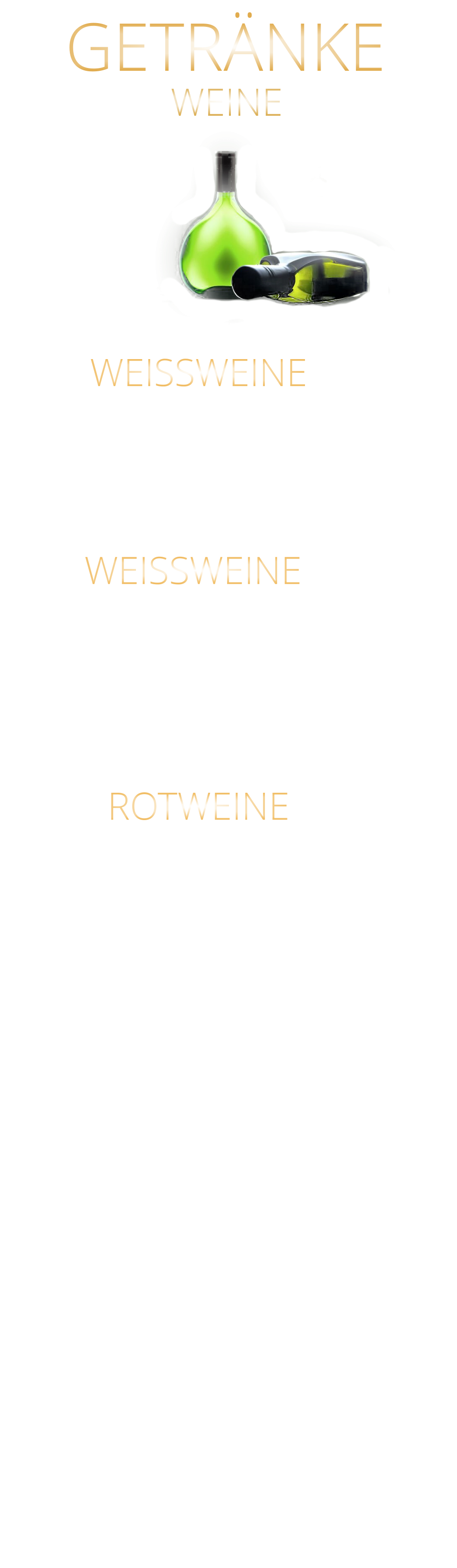 WEINE GETRÄNKE             WEISSWEINE  0,75 Ltr. Argentinien - Finca Las Moras LOS INTOCABLES BLACK MALBEC  -  trocken 44,80 Frankreich CABERNET SAUVINGNON  -  trocken BARON PHILIPPE DE ROTSCHILD 44,80 Spanien - El Viejo Castillo de Monlero TEMPRANILLO  -  halbtrocken 36,80 Argentinien - Finca Las Moras Paz Malbec MALBEC  -   trocken 44,80 Argentinien - Finca Las Moras Barrel Select  MALBEC  -  trocken 41,80 Spanien TEMPRANILLO GARNACHA LA GRANJA 360°  -  trocken 7,90 Argentinien Finca Las Moras DADA No. 1 MALBEC BONARDA  -  halbtrocken 7,90 ROTWEINE 0,2 Ltr. Würzburger Stein SILVANER WG. REISS  QbA  ERSTE LAGE  -  trocken  42,80 WEISSWEINE 0,2 Ltr. MÜLLER-THURGAU QbA  -  halbtrocken  - WG Reiss 7,60  SILVANER  QbA  -  trocken  - WG GLASER 7,60 RIESLING QbA  -  trocken  - WG Reiss 37,80