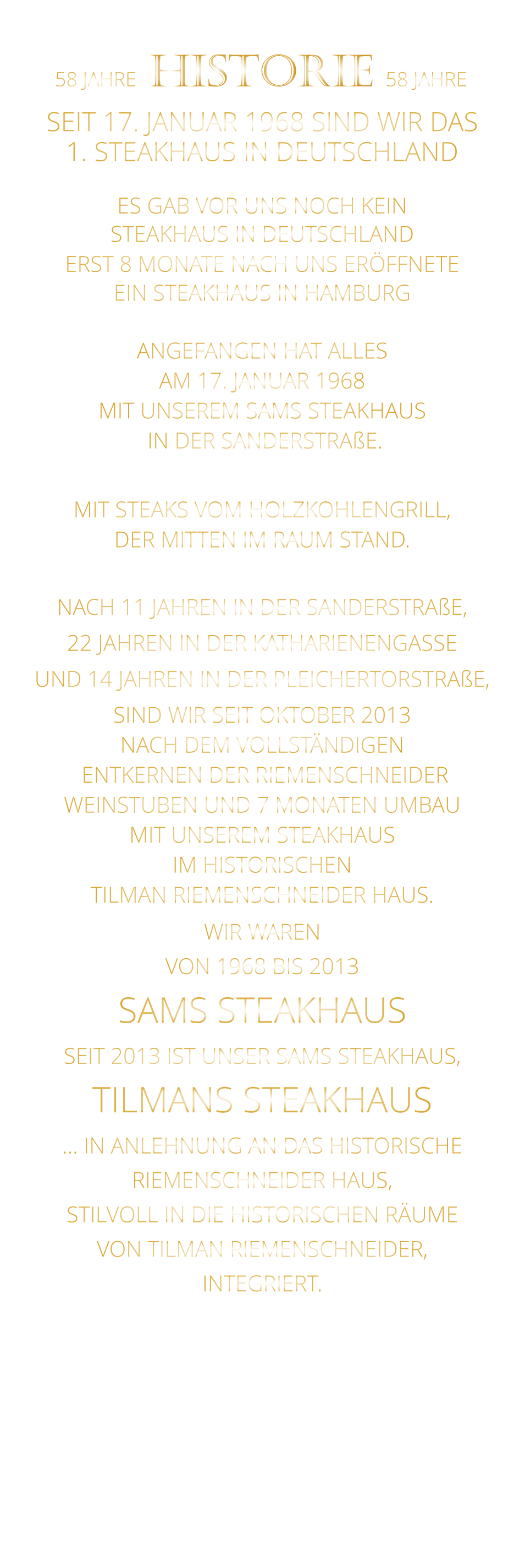 WIR WAREN VON 1968 BIS 2013 SAMS STEAKHAUS SEIT 2013 IST UNSER SAMS STEAKHAUS, TILMANS STEAKHAUS … IN ANLEHNUNG AN DAS HISTORISCHE RIEMENSCHNEIDER HAUS, STILVOLL IN DIE HISTORISCHEN RÄUME VON TILMAN RIEMENSCHNEIDER, INTEGRIERT.              58 JAHRE   HISTORIE   58 JAHRE   SEIT 17. JANUAR 1968 SIND WIR DAS 1. STEAKHAUS IN DEUTSCHLAND  ES GAB VOR UNS NOCH KEIN STEAKHAUS IN DEUTSCHLAND ERST 8 MONATE NACH UNS ERÖFFNETE EIN STEAKHAUS IN HAMBURG  ANGEFANGEN HAT ALLES AM 17. JANUAR 1968 MIT UNSEREM SAMS STEAKHAUS  IN DER SANDERSTRAßE.  MIT STEAKS VOM HOLZKOHLENGRILL, DER MITTEN IM RAUM STAND.  NACH 11 JAHREN IN DER SANDERSTRAßE, 22 JAHREN IN DER KATHARIENENGASSE UND 14 JAHREN IN DER PLEICHERTORSTRAßE, SIND WIR SEIT OKTOBER 2013 NACH DEM VOLLSTÄNDIGEN  ENTKERNEN DER RIEMENSCHNEIDER WEINSTUBEN UND 7 MONATEN UMBAU MIT UNSEREM STEAKHAUS IM HISTORISCHEN TILMAN RIEMENSCHNEIDER HAUS.