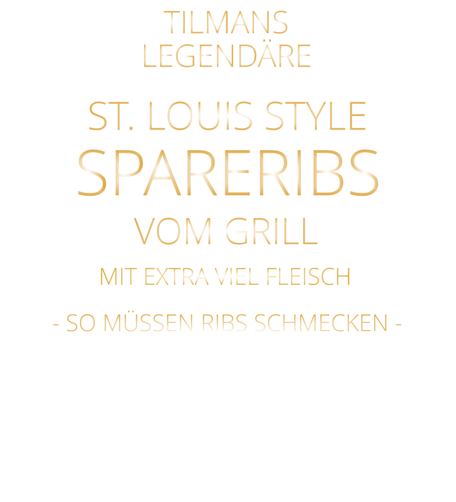 LEGENDÄRE            - SO MÜSSEN RIBS SCHMECKEN -                     SPARERIBS            TILMANS            ST. LOUIS STYLE            VOM GRILL            MIT EXTRA VIEL FLEISCH  VERGESSEN SIE, WAS SIE BISHER AN RIBS GEGESSEN HABEN! mit Barbecue Sauce und crunchy steak fries 26,80