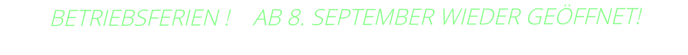 BETRIEBSFERIEN !    AB 8. SEPTEMBER WIEDER GEÖFFNET!