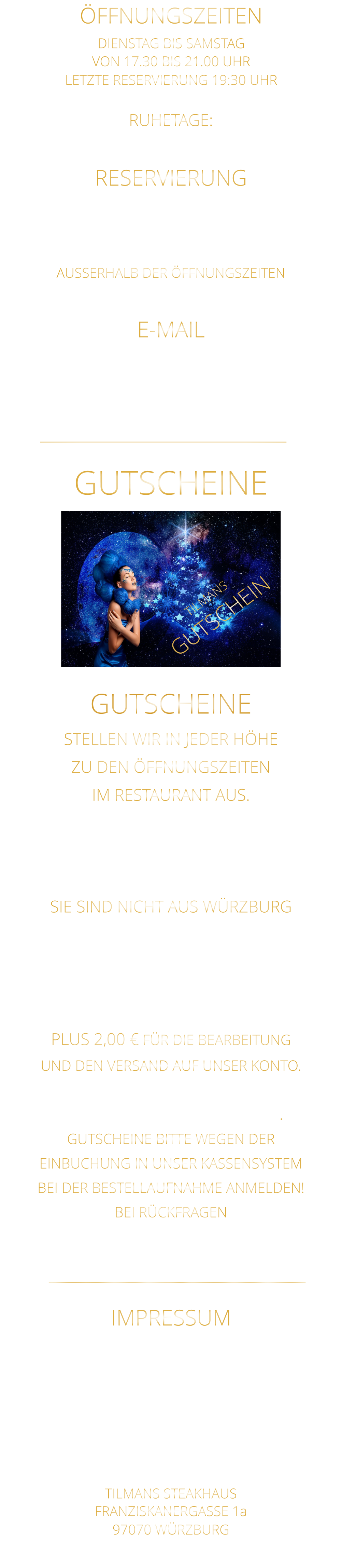 RUHETAGE: SONNTAG - MONTAG & FEIERTAGE E-MAIL steakhaus.sams@gmail.com     NICHT FÜR RESERVIERUNGEN !!!! RESERVIERUNG  BITTE „NUR“ TELEFONISCH  ZU DEN ÖFFNUNGSZEITEN 0931 54271 AUSSERHALB DER ÖFFNUNGSZEITEN AB 10 UHR BIS 19 UHR 0172 3576974 ÖFFNUNGSZEITEN DIENSTAG BIS SAMSTAG VON 17.30 BIS 21.00 UHR LETZTE RESERVIERUNG 19:30 UHR   GUTSCHEINE TILMANS STEAKHAUS FRANZISKANERGASSE 1a 97070 WÜRZBURG  Sylvia Weigand Sparkasse-Mainfranken Würzburg BLZ: 790 500 00 Konto: 43320290 IBAN: DE19 7905 0000 0043 3202 90 Steuernummer 25728590869 E-Mail: steakhaus.sams@gmail.com IMPRESSUM    STELLEN WIR IN JEDER HÖHE ZU DEN ÖFFNUNGSZEITEN IM RESTAURANT AUS. WEGEN EINBUCHUNG  IN UNSER KASSENSYSTEM - BITTE NUR IN BAR - SIE SIND NICHT AUS WÜRZBURG GERNE SENDEN WIR IHNEN EINEN GUTSCHEIN AB 50 € MAILEN SIE UNS IHRE ANSCHRIFT UND ÜBERWEISEN SIE DEN BETRAG PLUS 2,00 € FÜR DIE BEARBEITUNG UND DEN VERSAND AUF UNSER KONTO. NACH EINGANG DES GELDES, VERSENDEN WIR DEN GUTSCHEIN. GUTSCHEINE BITTE WEGEN DER EINBUCHUNG IN UNSER KASSENSYSTEM BEI DER BESTELLAUFNAHME ANMELDEN! BEI RÜCKFRAGEN  BITTE  01723576974   ANRUFEN GUTSCHEINE TILMANS GUTSCHEIN